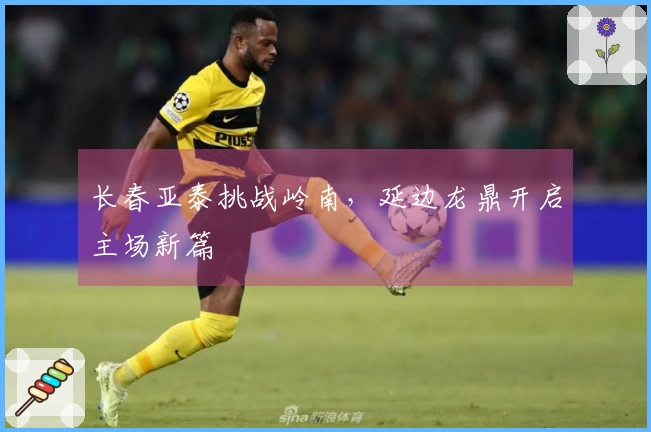 长春亚泰挑战岭南，延边龙鼎开启主场新篇