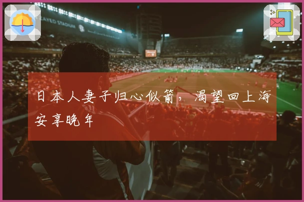 日本人妻子归心似箭，渴望回上海安享晚年