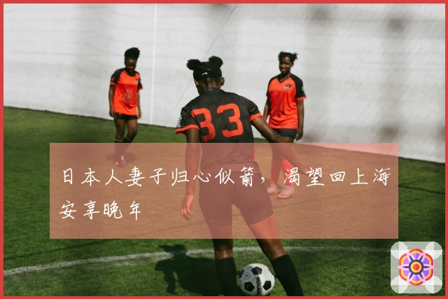 日本人妻子归心似箭，渴望回上海安享晚年