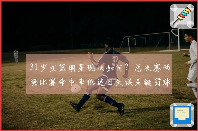 31岁女篮明星现状如何？总决赛两场比赛命中率低迷且失误关键罚球 宫鲁鸣秘密武器失常