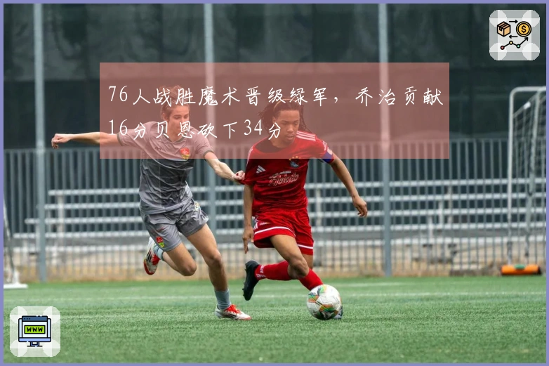 76人战胜魔术晋级绿军，乔治贡献16分贝恩砍下34分