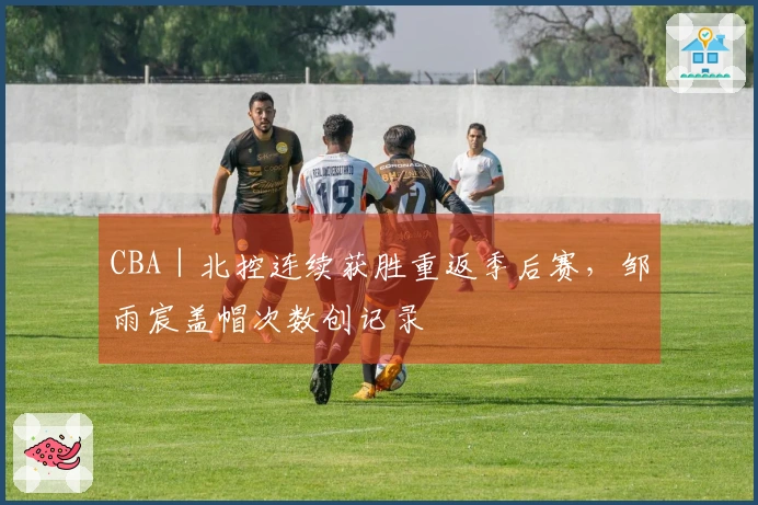 CBA｜北控连续获胜重返季后赛，邹雨宸盖帽次数创记录