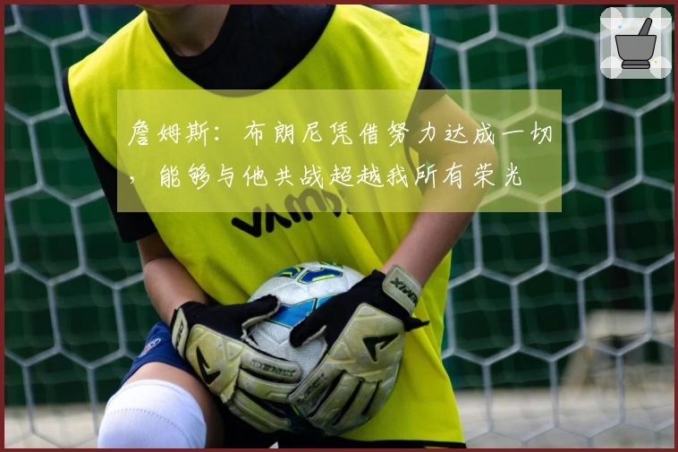 詹姆斯：布朗尼凭借努力达成一切，能够与他共战超越我所有荣光