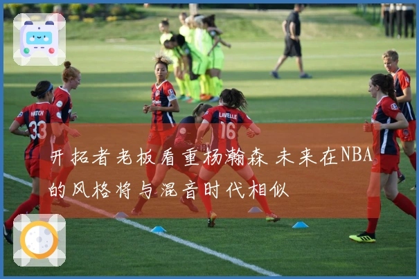 开拓者老板看重杨瀚森 未来在NBA的风格将与混音时代相似