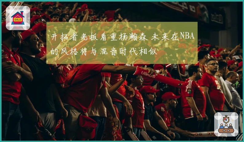 开拓者老板看重杨瀚森 未来在NBA的风格将与混音时代相似