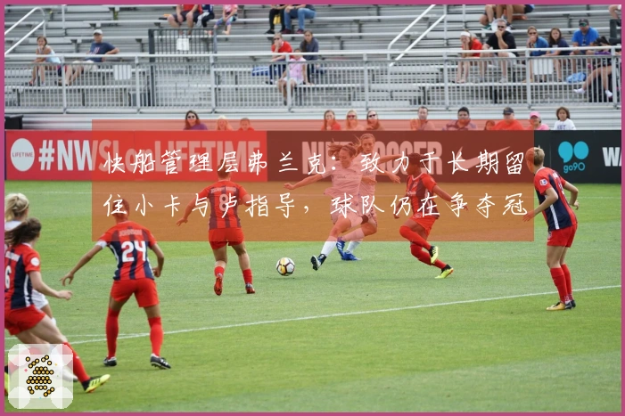 快船管理层弗兰克：致力于长期留住小卡与卢指导，球队仍在争夺冠军的黄金时期