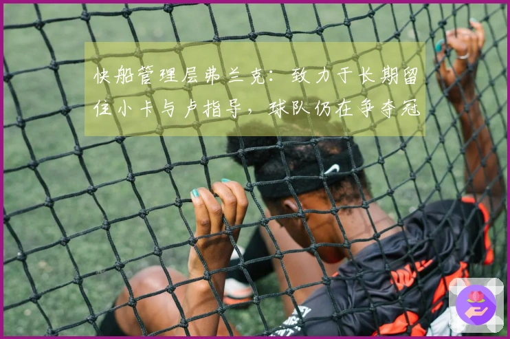 快船管理层弗兰克：致力于长期留住小卡与卢指导，球队仍在争夺冠军的黄金时期