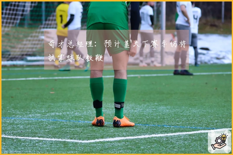 奇才总经理：预计基夫下赛季仍将执掌球队教鞭